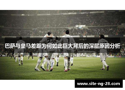 巴萨与皇马差距为何如此巨大背后的深层原因分析