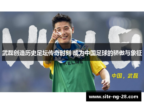 武磊创造历史足坛传奇时刻 成为中国足球的骄傲与象征