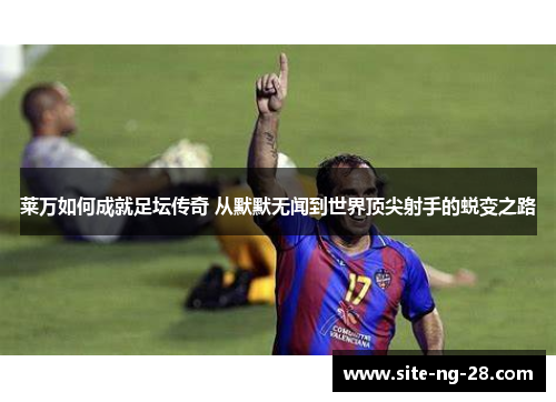 莱万如何成就足坛传奇 从默默无闻到世界顶尖射手的蜕变之路