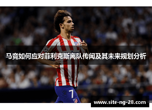 马竞如何应对菲利克斯离队传闻及其未来规划分析