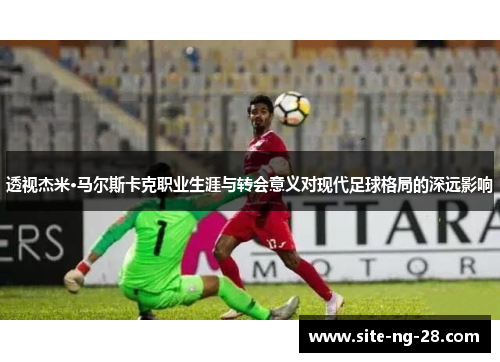透视杰米·马尔斯卡克职业生涯与转会意义对现代足球格局的深远影响