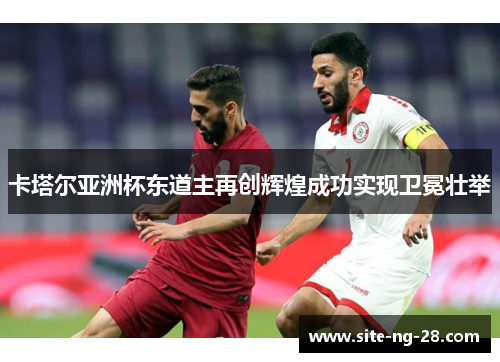 卡塔尔亚洲杯东道主再创辉煌成功实现卫冕壮举