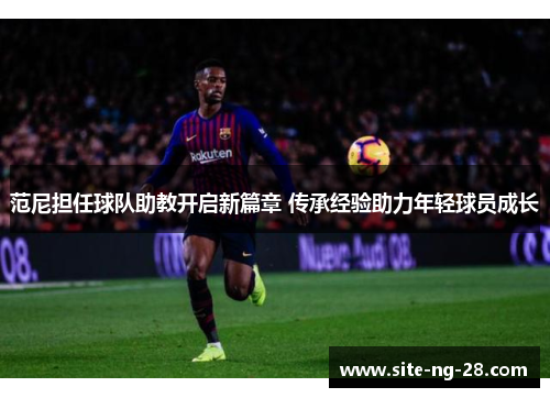 范尼担任球队助教开启新篇章 传承经验助力年轻球员成长