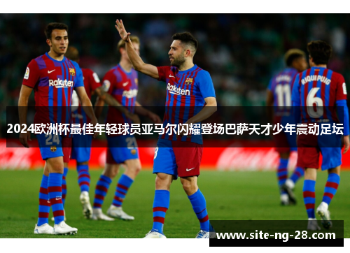 2024欧洲杯最佳年轻球员亚马尔闪耀登场巴萨天才少年震动足坛